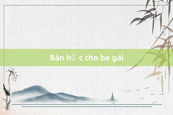 Bàn học cho be gái