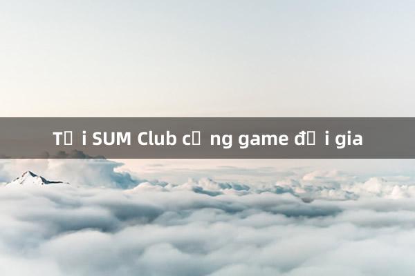 Tại SUM Club cổng game đại gia