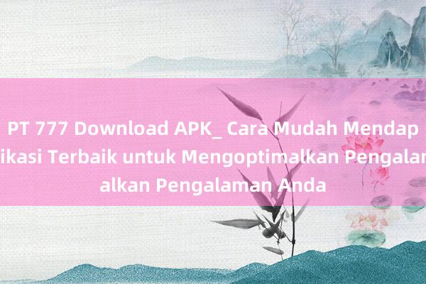 PT 777 Download APK_ Cara Mudah Mendapatkan Aplikasi Terbaik untuk Mengoptimalkan Pengalaman Anda