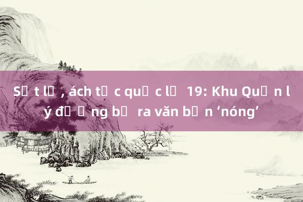 Sạt lở， ách tắc quốc lộ 19: Khu Quản lý đường bộ ra văn bản ‘nóng’