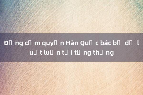 Đảng cầm quyền Hàn Quốc bác bỏ dự luật luận tội tổng thống