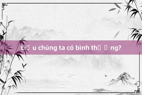 Liệu chúng ta có bình thường?