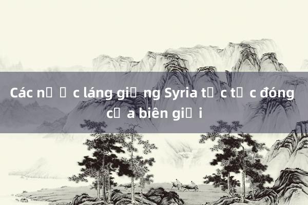 Các nước láng giềng Syria tức tốc đóng cửa biên giới