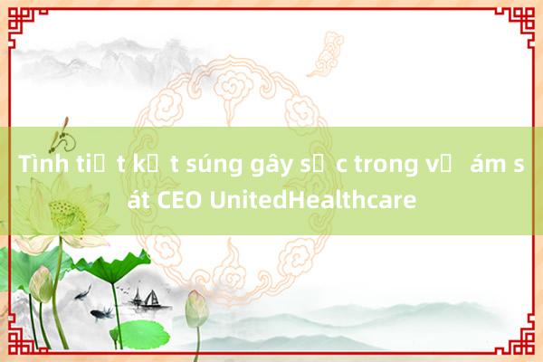 Tình tiết kẹt súng gây sốc trong vụ ám sát CEO UnitedHealthcare