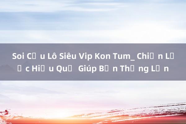 Soi Cầu Lô Siêu Vip Kon Tum_ Chiến Lược Hiệu Quả Giúp Bạn Thắng Lớn