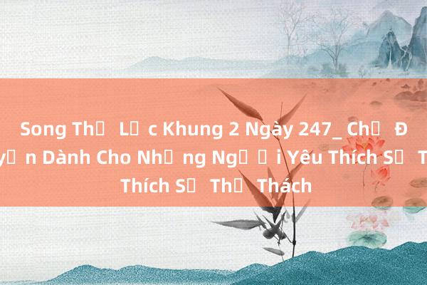 Song Thể Lực Khung 2 Ngày 247_ Chế Độ Rèn Luyện Dành Cho Những Người Yêu Thích Sự Thử Thách