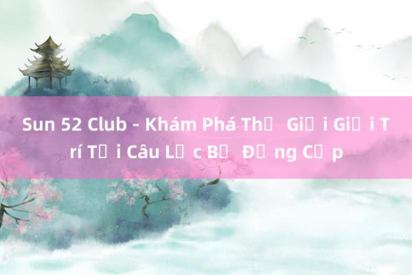 Sun 52 Club - Khám Phá Thế Giới Giải Trí Tại Câu Lạc Bộ Đẳng Cấp