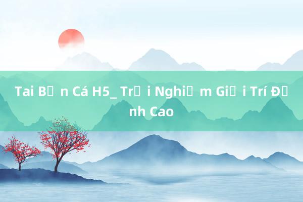 Tai Bắn Cá H5_ Trải Nghiệm Giải Trí Đỉnh Cao