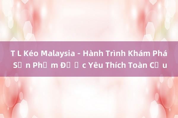 T L Kéo Malaysia - Hành Trình Khám Phá Sản Phẩm Được Yêu Thích Toàn Cầu