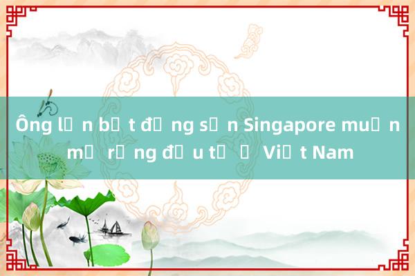 Ông lớn bất động sản Singapore muốn mở rộng đầu tư ở Việt Nam