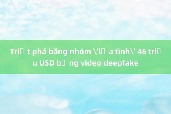 Triệt phá băng nhóm 'lừa tình' 46 triệu USD bằng video deepfake