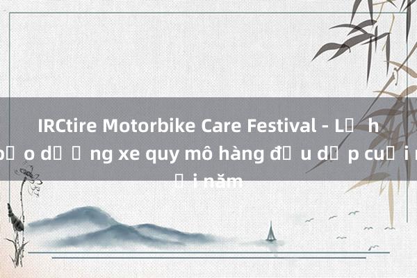 IRCtire Motorbike Care Festival - Lễ hội bảo dưỡng xe quy mô hàng đầu dịp cuối năm