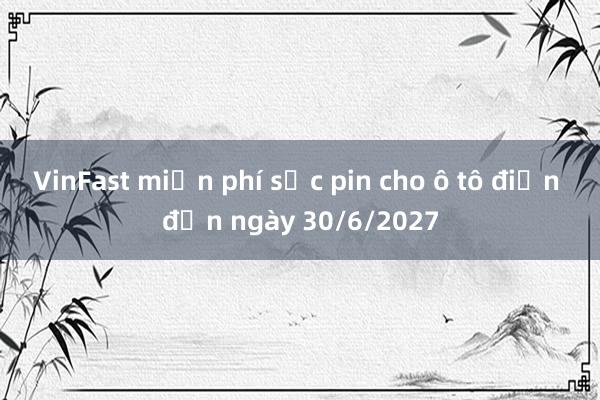 VinFast miễn phí sạc pin cho ô tô điện đến ngày 30/6/2027