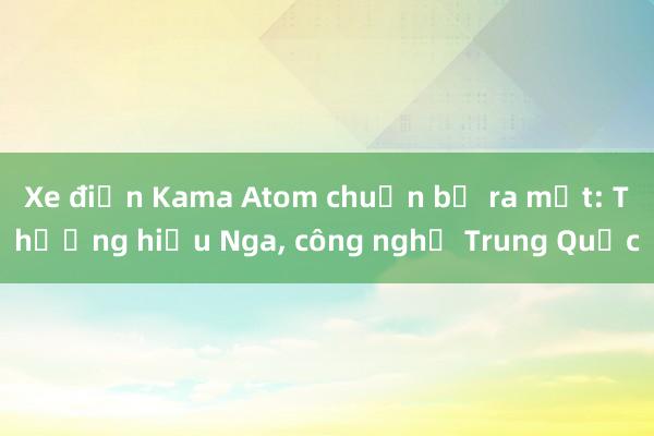 Xe điện Kama Atom chuẩn bị ra mắt: Thương hiệu Nga， công nghệ Trung Quốc