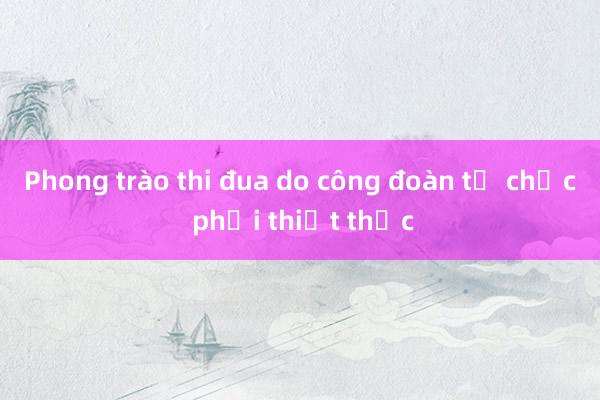 Phong trào thi đua do công đoàn tổ chức phải thiết thực