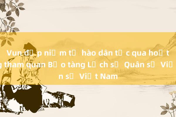 Vun đắp niềm tự hào dân tộc qua hoạt động tham quan Bảo tàng Lịch sử Quân sự Việt Nam