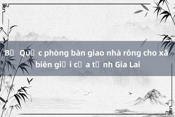 Bộ Quốc phòng bàn giao nhà rông cho xã biên giới của tỉnh Gia Lai