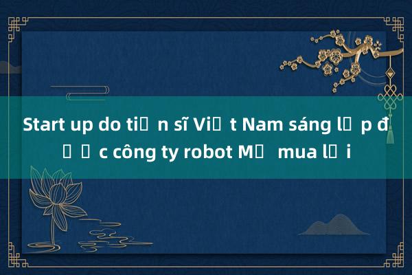 Start up do tiến sĩ Việt Nam sáng lập được công ty robot Mỹ mua lại