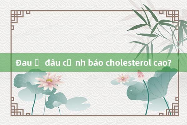 Đau ở đâu cảnh báo cholesterol cao?