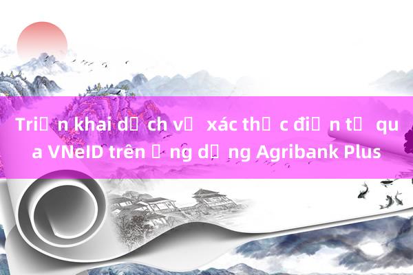 Triển khai dịch vụ xác thực điện tử qua VNeID trên ứng dụng Agribank Plus