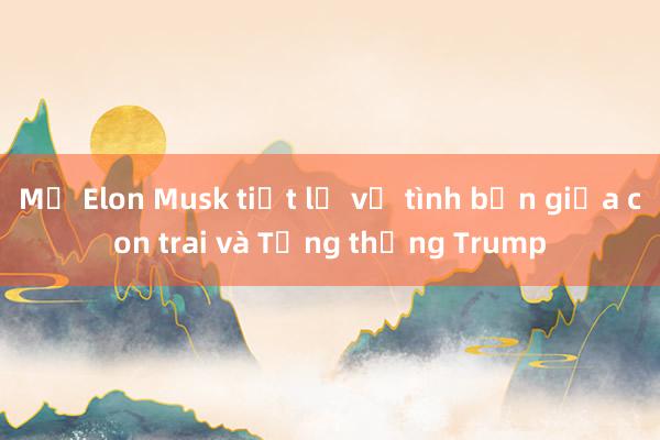 Mẹ Elon Musk tiết lộ về tình bạn giữa con trai và Tổng thống Trump