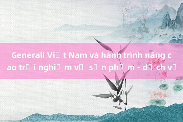 Generali Việt Nam và hành trình nâng cao trải nghiệm về sản phẩm - dịch vụ