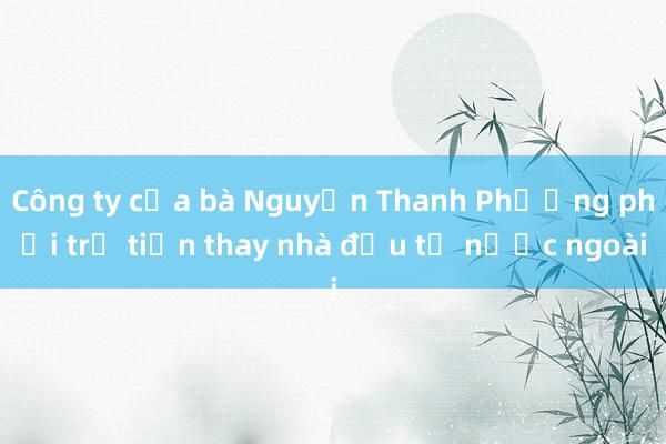 Công ty của bà Nguyễn Thanh Phượng phải trả tiền thay nhà đầu tư nước ngoài