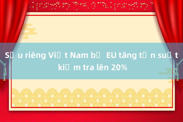 Sầu riêng Việt Nam bị EU tăng tần suất kiểm tra lên 20%