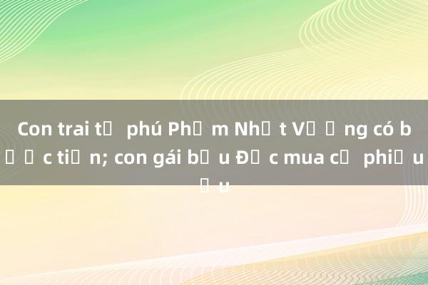 Con trai tỷ phú Phạm Nhật Vượng có bước tiến; con gái bầu Đức mua cổ phiếu