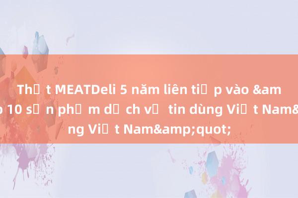 Thịt MEATDeli 5 năm liên tiếp vào &quot;Top 10 sản phẩm dịch vụ tin dùng Việt Nam&quot;