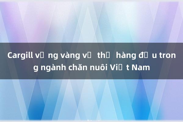 Cargill vững vàng vị thế hàng đầu trong ngành chăn nuôi Việt Nam