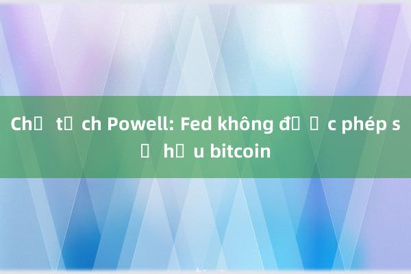 Chủ tịch Powell: Fed không được phép sở hữu bitcoin