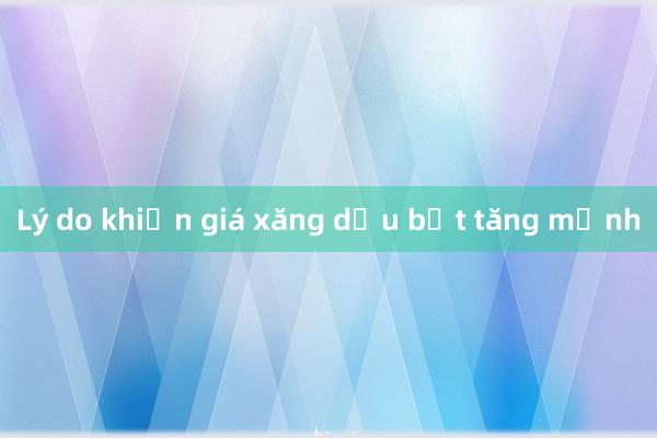 Lý do khiến giá xăng dầu bật tăng mạnh