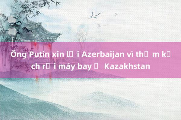 Ông Putin xin lỗi Azerbaijan vì thảm kịch rơi máy bay ở Kazakhstan