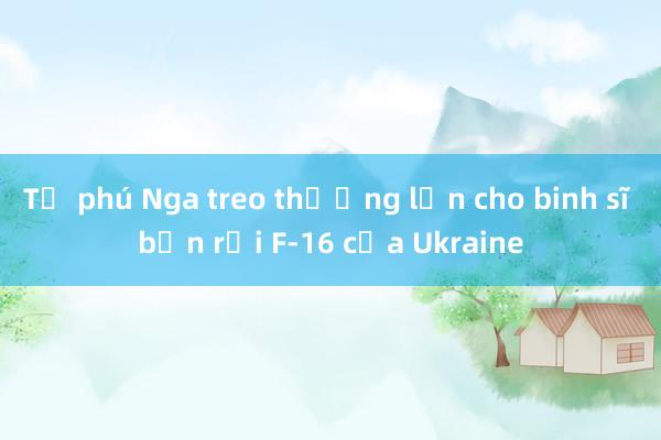 Tỷ phú Nga treo thưởng lớn cho binh sĩ bắn rơi F-16 của Ukraine