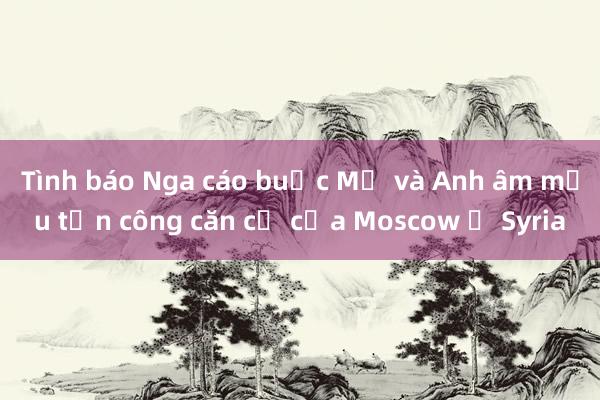 Tình báo Nga cáo buộc Mỹ và Anh âm mưu tấn công căn cứ của Moscow ở Syria