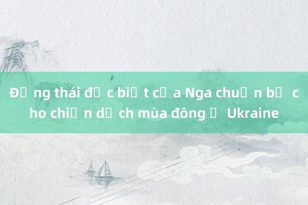 Động thái đặc biệt của Nga chuẩn bị cho chiến dịch mùa đông ở Ukraine