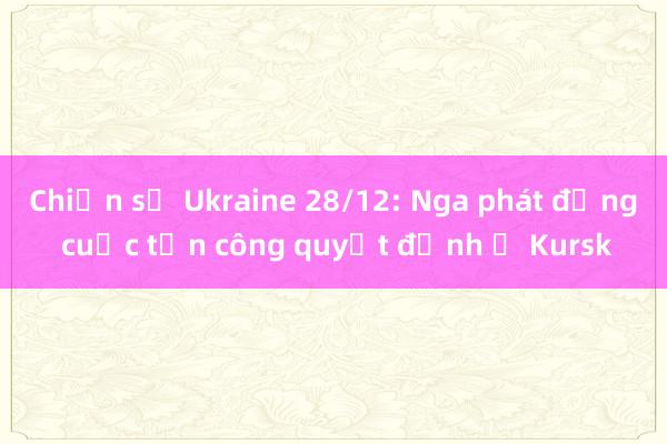 Chiến sự Ukraine 28/12: Nga phát động cuộc tấn công quyết định ở Kursk