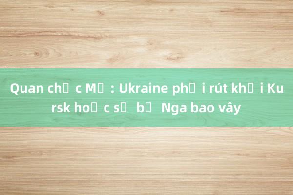 Quan chức Mỹ: Ukraine phải rút khỏi Kursk hoặc sẽ bị Nga bao vây