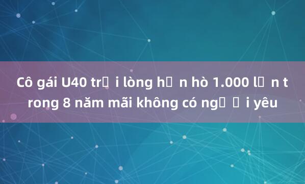 Cô gái U40 trải lòng hẹn hò 1.000 lần trong 8 năm mãi không có người yêu