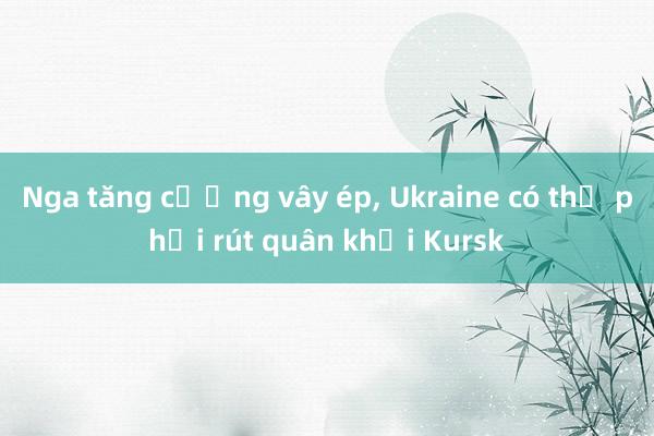 Nga tăng cường vây ép， Ukraine có thể phải rút quân khỏi Kursk