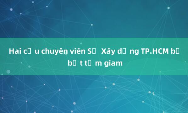 Hai cựu chuyên viên Sở Xây dựng TP.HCM bị bắt tạm giam