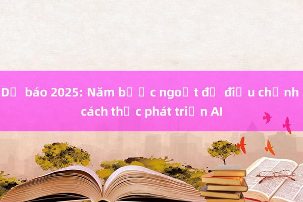 Dự báo 2025: Năm bước ngoặt để điều chỉnh cách thức phát triển AI