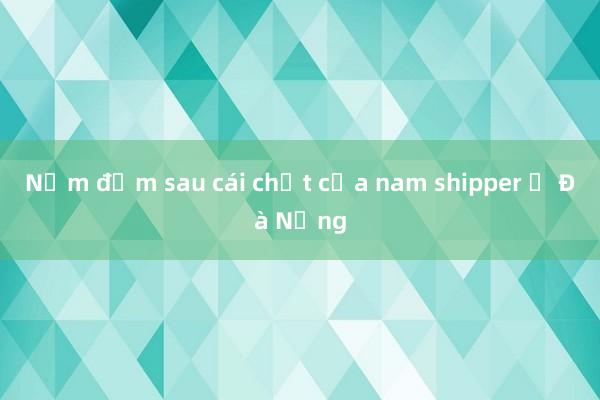 Nắm đấm sau cái chết của nam shipper ở Đà Nẵng