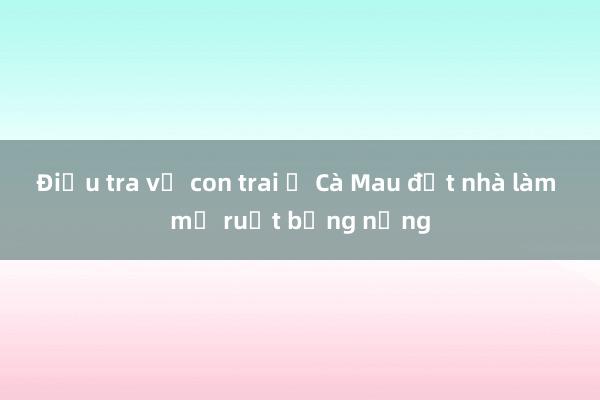 Điều tra vụ con trai ở Cà Mau đốt nhà làm mẹ ruột bỏng nặng