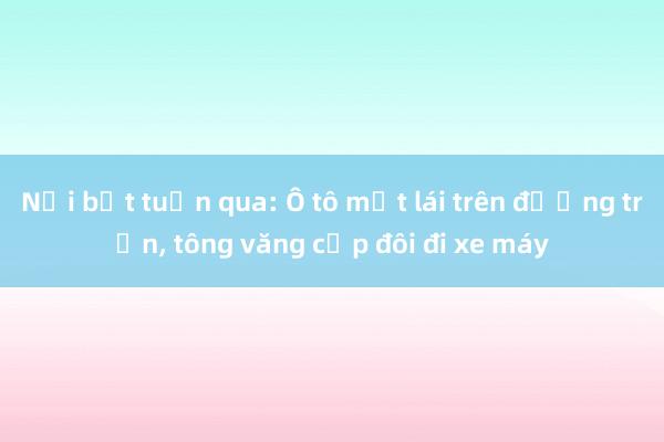 Nổi bật tuần qua: Ô tô mất lái trên đường trơn， tông văng cặp đôi đi xe máy